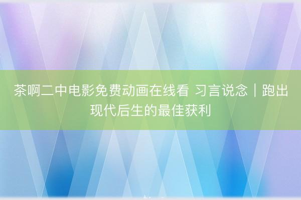 茶啊二中电影免费动画在线看 习言说念｜跑出现代后生的最佳获利