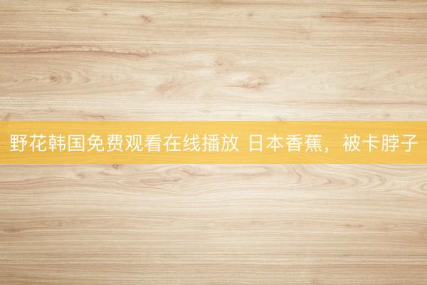 野花韩国免费观看在线播放 日本香蕉，被卡脖子