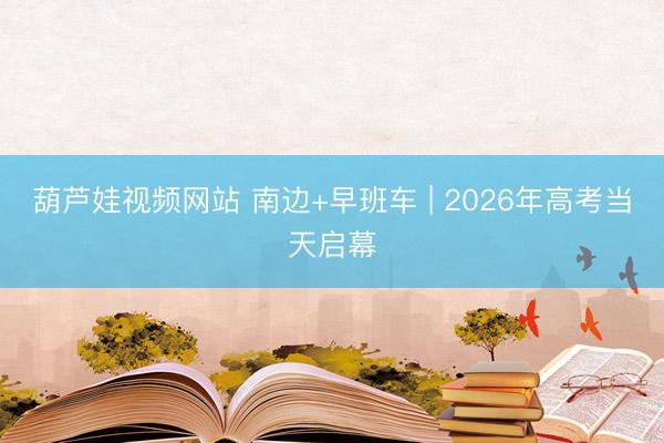 葫芦娃视频网站 南边+早班车 | 2026年高考当天启幕