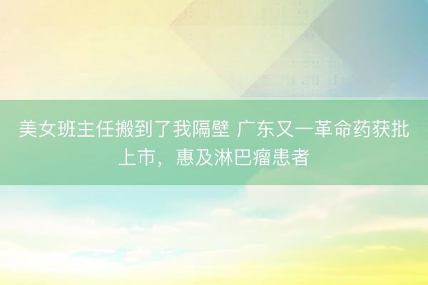 美女班主任搬到了我隔壁 广东又一革命药获批上市，惠及淋巴瘤患者