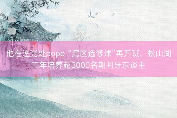 他在逆光处popo “湾区选修课”再开班，松山湖三年培养超3000名期间牙东谈主