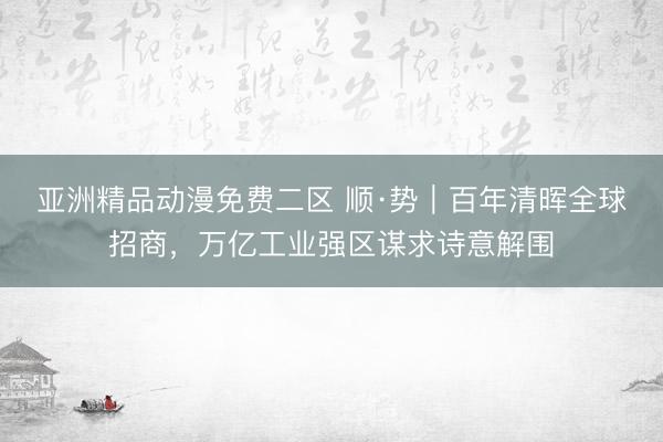 亚洲精品动漫免费二区 顺·势｜百年清晖全球招商，万亿工业强区谋求诗意解围