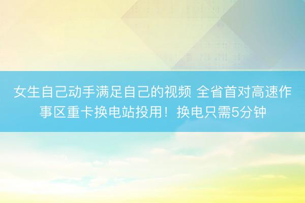 女生自己动手满足自己的视频 全省首对高速作事区重卡换电站投用！换电只需5分钟