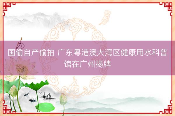 国偷自产偷拍 广东粤港澳大湾区健康用水科普馆在广州揭牌