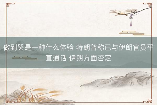 做到哭是一种什么体验 特朗普称已与伊朗官员平直通话 伊朗方面否定