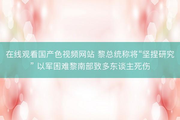 在线观看国产色视频网站 黎总统称将“坚捏研究” 以军困难黎南部致多东谈主死伤