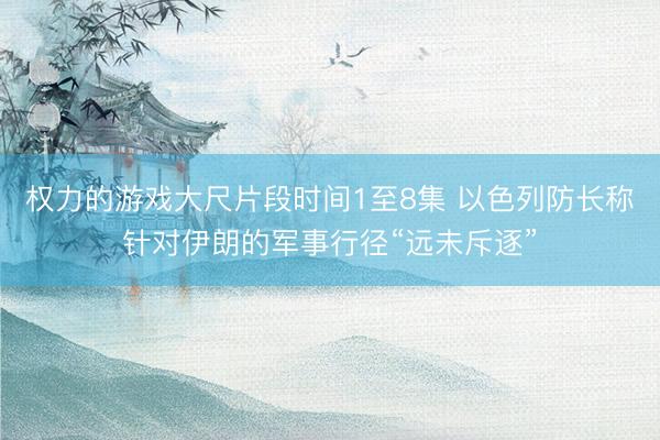 权力的游戏大尺片段时间1至8集 以色列防长称针对伊朗的军事行径“远未斥逐”