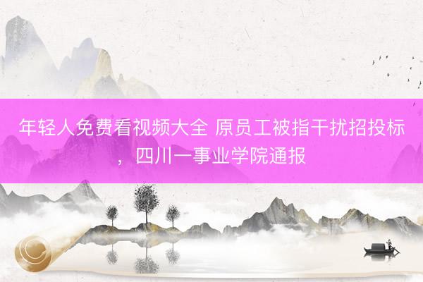 年轻人免费看视频大全 原员工被指干扰招投标，四川一事业学院通报