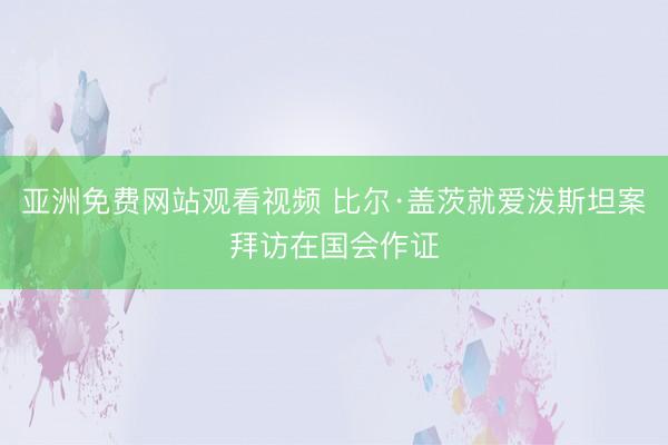 亚洲免费网站观看视频 比尔·盖茨就爱泼斯坦案拜访在国会作证