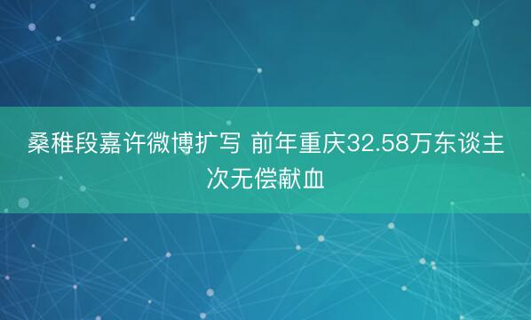 桑稚段嘉许微博扩写 前年重庆32.58万东谈主次无偿献血