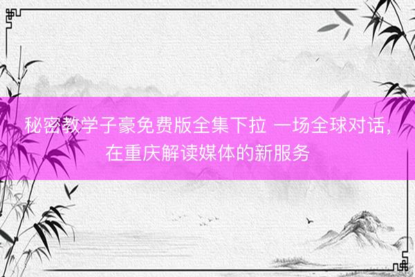 秘密教学子豪免费版全集下拉 一场全球对话，在重庆解读媒体的新服务