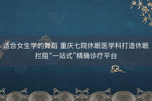 适合女生学的舞蹈 重庆七院休眠医学科打造休眠拦阻“一站式”精确诊疗平台