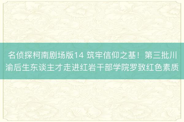 名侦探柯南剧场版14 筑牢信仰之基！第三批川渝后生东谈主才走进红岩干部学院罗致红色素质