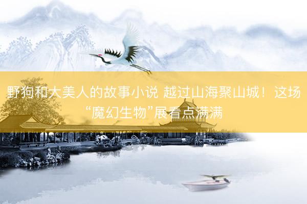 野狗和大美人的故事小说 越过山海聚山城！这场“魔幻生物”展看点满满