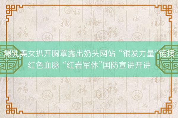 爆乳美女扒开胸罩露出奶头网站 “银发力量”链接红色血脉 “红岩军休”国防宣讲开讲