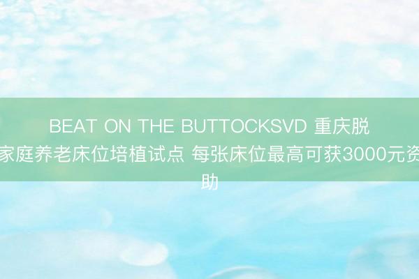 BEAT ON THE BUTTOCKSVD 重庆脱手家庭养老床位培植试点 每张床位最高可获3000元资助