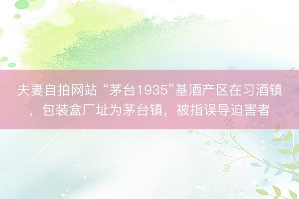 夫妻自拍网站 “茅台1935”基酒产区在习酒镇，包装盒厂址为茅台镇，被指误导迫害者