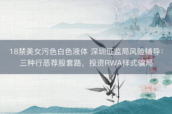 18禁美女污色白色液体 深圳证监局风险辅导：三种行恶荐股套路，投资RWA样式骗局