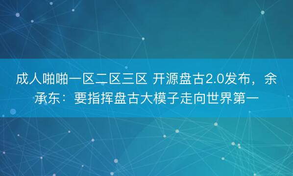 成人啪啪一区二区三区 开源盘古2.0发布，余承东：要指挥盘古大模子走向世界第一