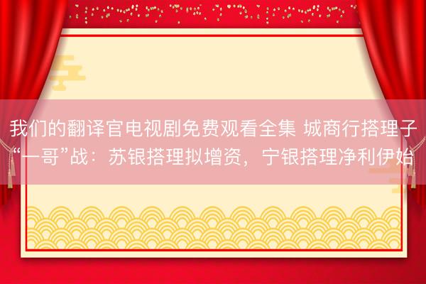 我们的翻译官电视剧免费观看全集 城商行搭理子“一哥”战：苏银搭理拟增资，宁银搭理净利伊始