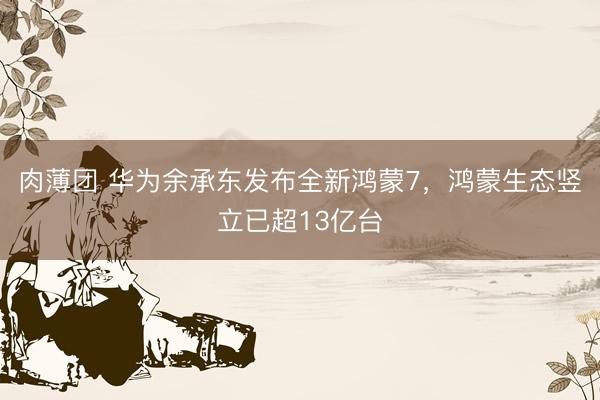 肉薄团 华为余承东发布全新鸿蒙7，鸿蒙生态竖立已超13亿台