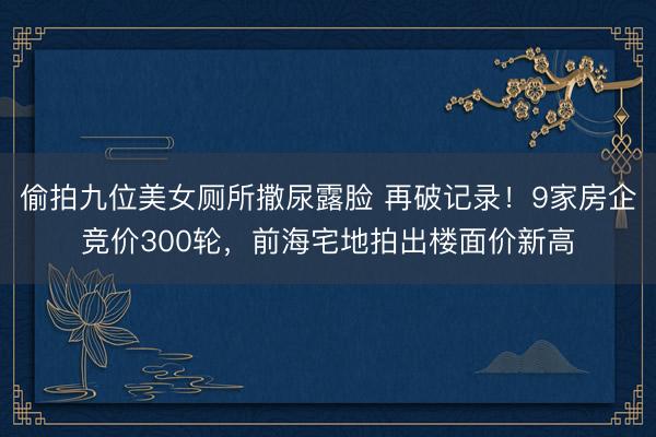 偷拍九位美女厕所撒尿露脸 再破记录！9家房企竞价300轮，前海宅地拍出楼面价新高