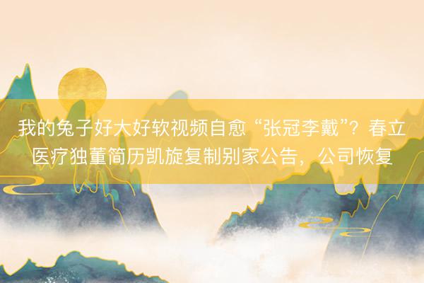我的兔子好大好软视频自愈 “张冠李戴”?春立医疗独董简历凯旋复制别家公告,公司恢复