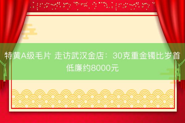 特黄A级毛片 走访武汉金店：30克重金镯比岁首低廉约8000元