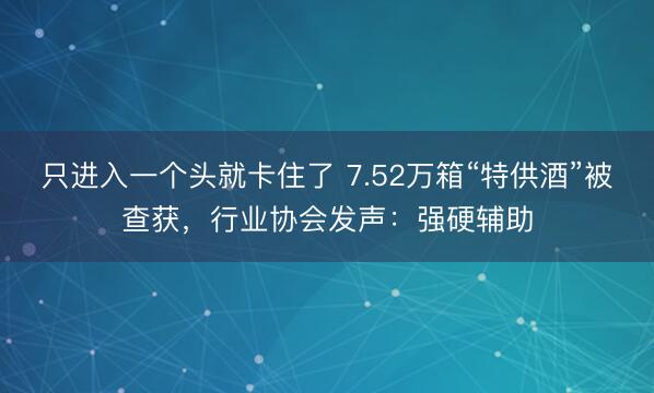 只进入一个头就卡住了 7.52万箱“特供酒”被查获，行业协会发声：强硬辅助