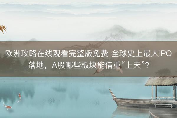 欧洲攻略在线观看完整版免费 全球史上最大IPO落地，A股哪些板块能借重“上天”？