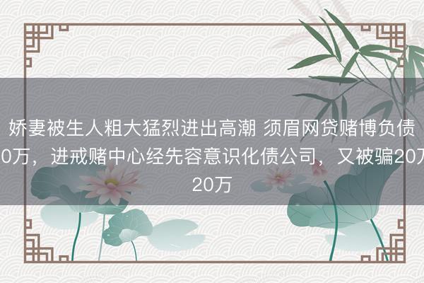 娇妻被生人粗大猛烈进出高潮 须眉网贷赌博负债80万，进戒赌中心经先容意识化债公司，又被骗20万
