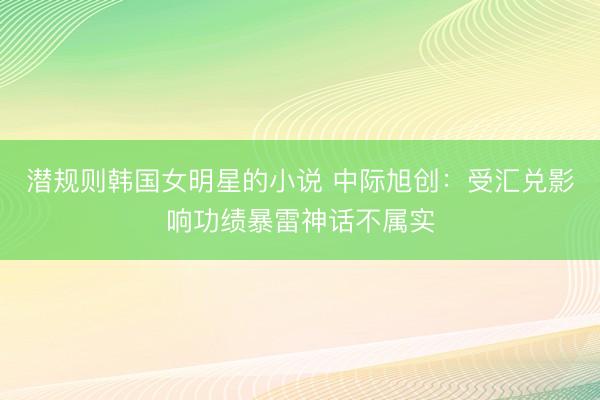 潜规则韩国女明星的小说 中际旭创:受汇兑影响功绩暴雷神话不属实