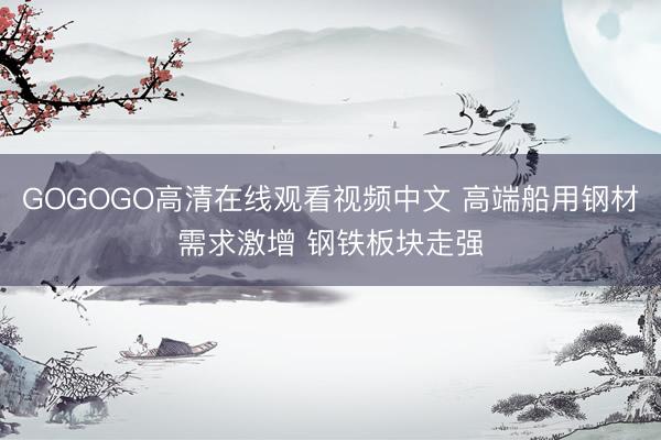 GOGOGO高清在线观看视频中文 高端船用钢材需求激增 钢铁板块走强