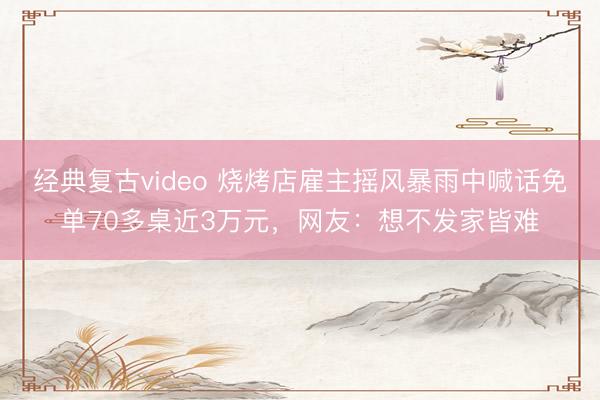 经典复古video 烧烤店雇主摇风暴雨中喊话免单70多桌近3万元，网友：想不发家皆难