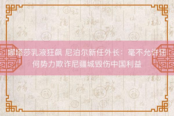 娜塔莎乳液狂飙 尼泊尔新任外长：毫不允许任何势力欺诈尼疆城毁伤中国利益