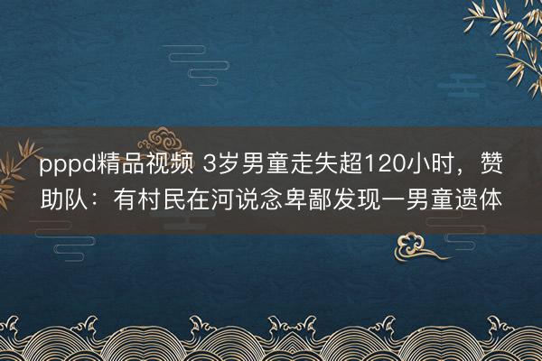 pppd精品视频 3岁男童走失超120小时，赞助队：有村民在河说念卑鄙发现一男童遗体