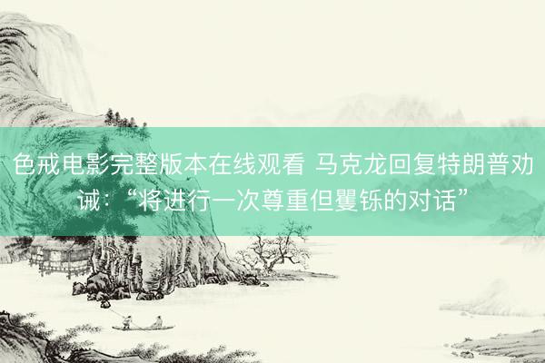 色戒电影完整版本在线观看 马克龙回复特朗普劝诫：“将进行一次尊重但矍铄的对话”