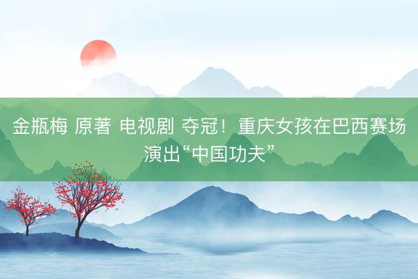 金瓶梅 原著 电视剧 夺冠！重庆女孩在巴西赛场演出“中国功夫”