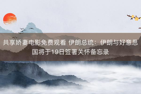 共享娇妻电影免费观看 伊朗总统：伊朗与好意思国将于19日签署关怀备忘录
