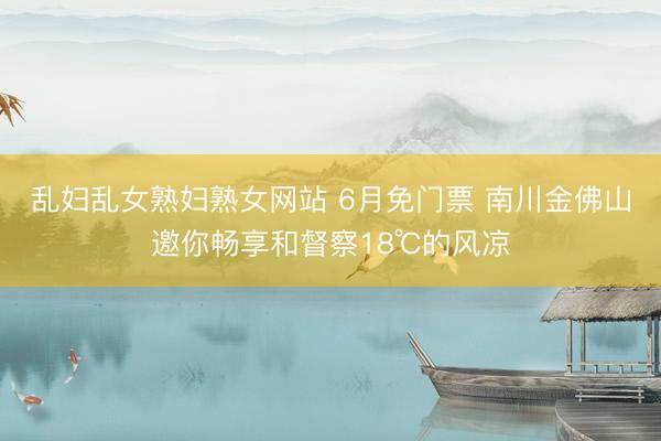 乱妇乱女熟妇熟女网站 6月免门票 南川金佛山邀你畅享和督察18℃的风凉