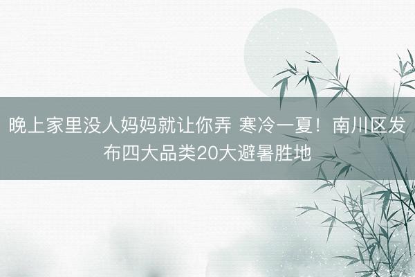 晚上家里没人妈妈就让你弄 寒冷一夏！南川区发布四大品类20大避暑胜地
