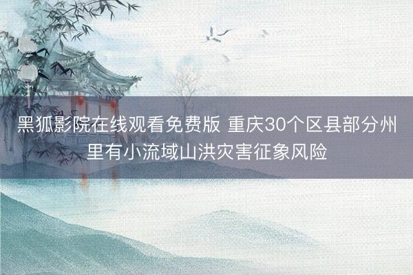 黑狐影院在线观看免费版 重庆30个区县部分州里有小流域山洪灾害征象风险