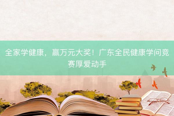 全家学健康，赢万元大奖！广东全民健康学问竞赛厚爱动手