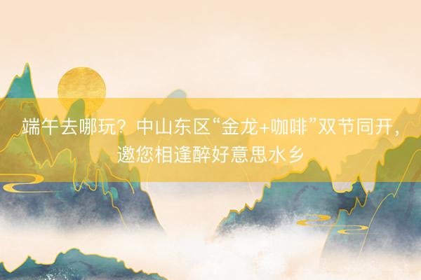 端午去哪玩?中山东区“金龙+咖啡”双节同开,邀您相逢醉好意思水乡