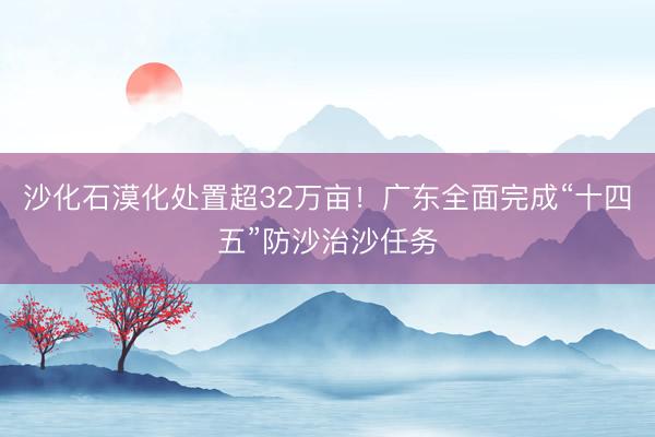 沙化石漠化处置超32万亩！广东全面完成“十四五”防沙治沙任务
