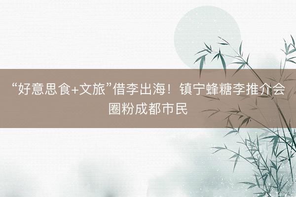 “好意思食+文旅”借李出海！镇宁蜂糖李推介会圈粉成都市民