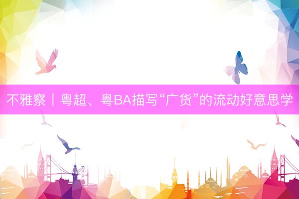 不雅察｜粤超、粤BA描写“广货”的流动好意思学