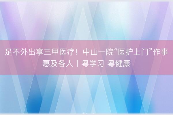 足不外出享三甲医疗！中山一院“医护上门”作事惠及各人丨粤学习 粤健康