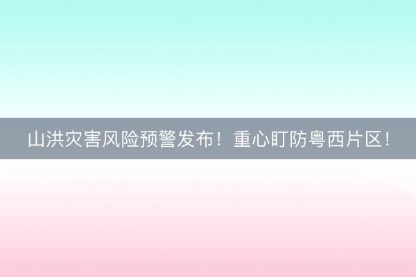 山洪灾害风险预警发布！重心盯防粤西片区！