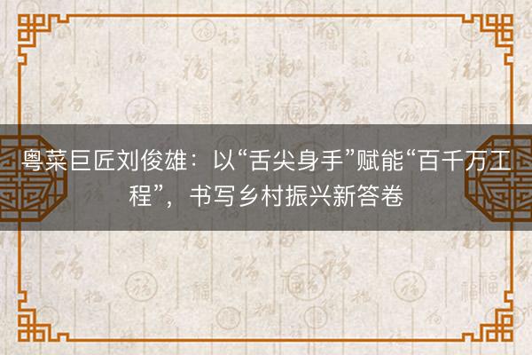 粤菜巨匠刘俊雄：以“舌尖身手”赋能“百千万工程”，书写乡村振兴新答卷